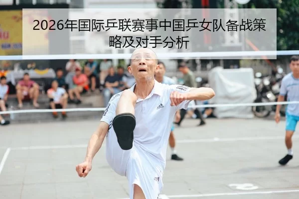 2026年国际乒联赛事中国乒女队备战策略及对手分析