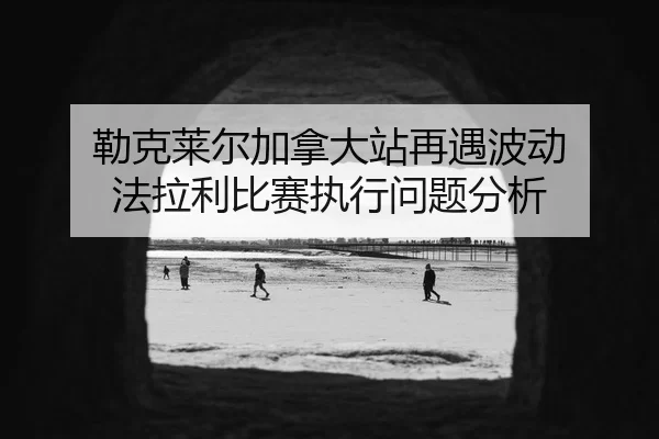 勒克莱尔加拿大站再遇波动 法拉利比赛执行问题分析