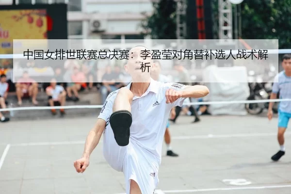 中国女排世联赛总决赛：李盈莹对角替补选人战术解析
