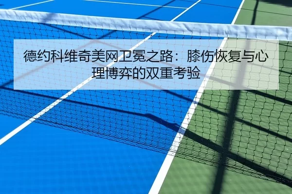 德约科维奇美网卫冕之路：膝伤恢复与心理博弈的双重考验