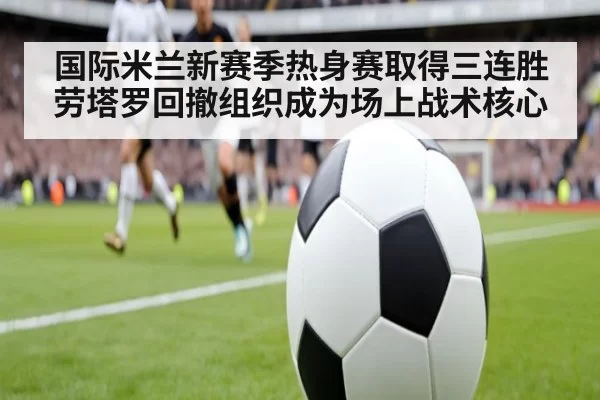 国际米兰新赛季热身赛取得三连胜劳塔罗回撤组织成为场上战术核心