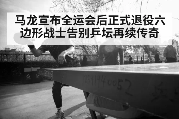 马龙宣布全运会后正式退役六边形战士告别乒坛再续传奇