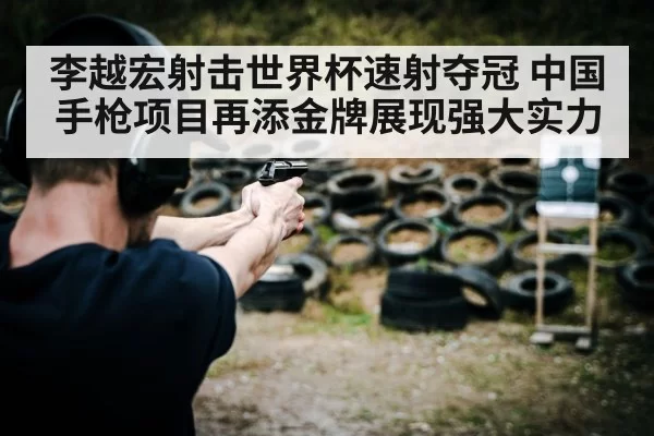 李越宏射击世界杯速射夺冠 中国手枪项目再添金牌展现强大实力
